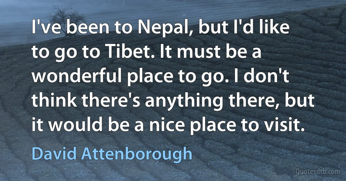 I've been to Nepal, but I'd like to go to Tibet. It must be a wonderful place to go. I don't think there's anything there, but it would be a nice place to visit. (David Attenborough)