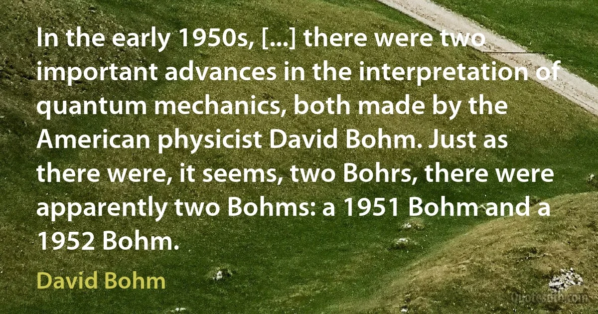 In the early 1950s, [...] there were two important advances in the interpretation of quantum mechanics, both made by the American physicist David Bohm. Just as there were, it seems, two Bohrs, there were apparently two Bohms: a 1951 Bohm and a 1952 Bohm. (David Bohm)