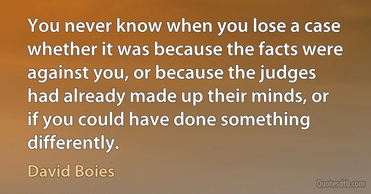 You never know when you lose a case whether it was because the facts were against you, or because the judges had already made up their minds, or if you could have done something differently. (David Boies)