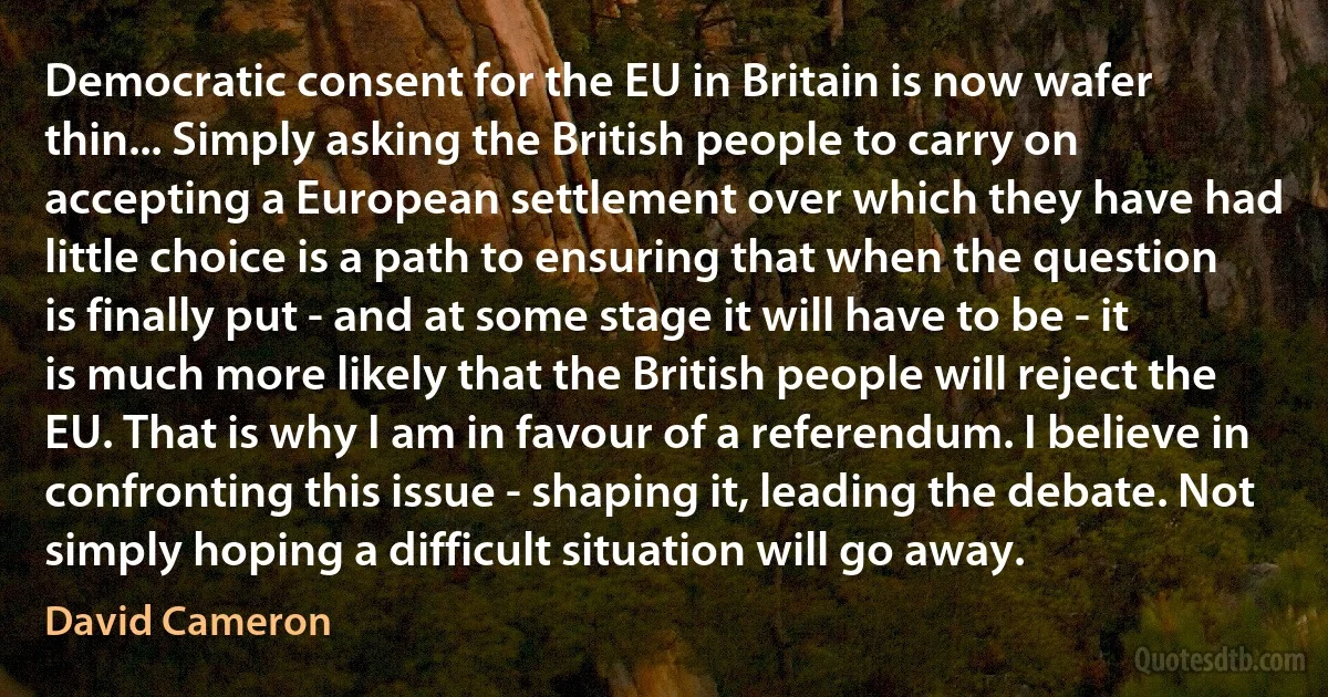 Democratic consent for the EU in Britain is now wafer thin... Simply asking the British people to carry on accepting a European settlement over which they have had little choice is a path to ensuring that when the question is finally put - and at some stage it will have to be - it is much more likely that the British people will reject the EU. That is why I am in favour of a referendum. I believe in confronting this issue - shaping it, leading the debate. Not simply hoping a difficult situation will go away. (David Cameron)