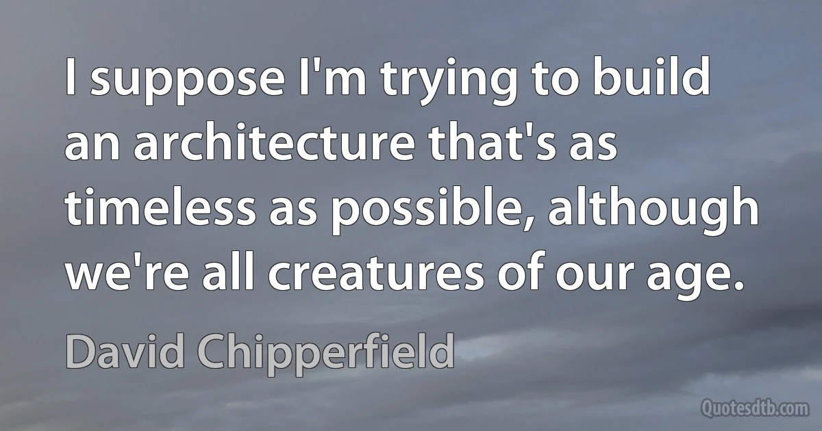 I suppose I'm trying to build an architecture that's as timeless as possible, although we're all creatures of our age. (David Chipperfield)