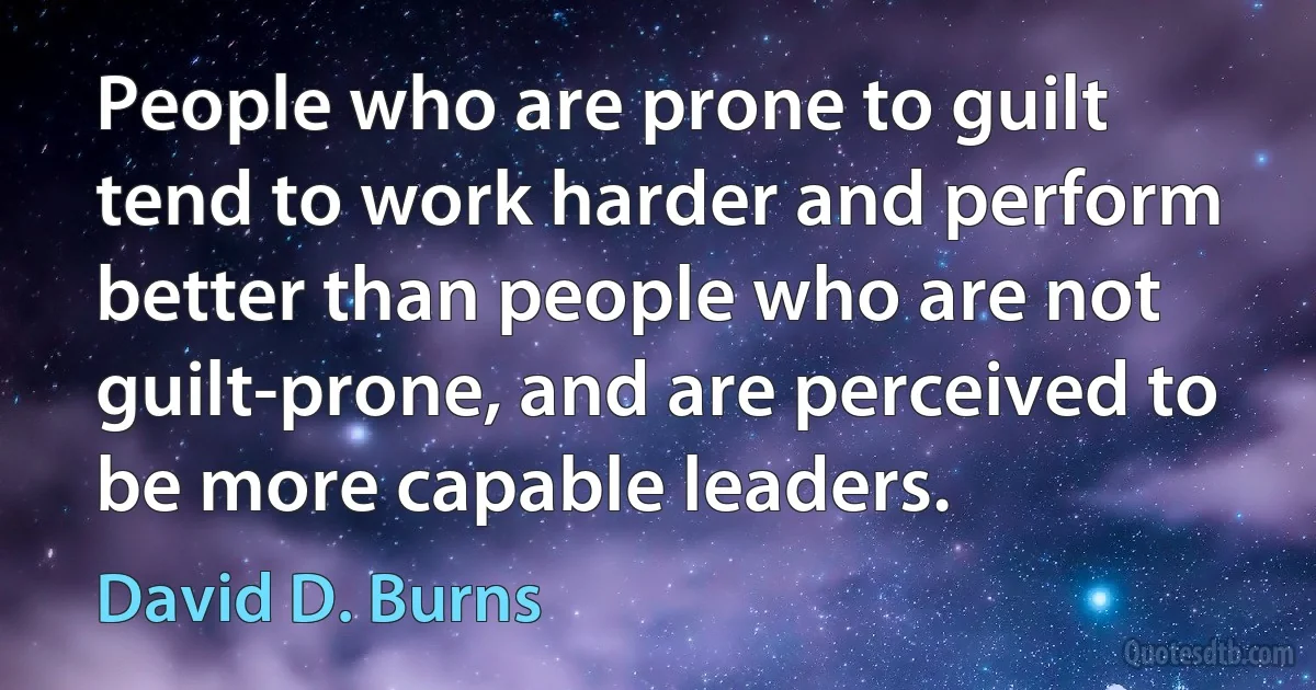 People who are prone to guilt tend to work harder and perform better than people who are not guilt-prone, and are perceived to be more capable leaders. (David D. Burns)