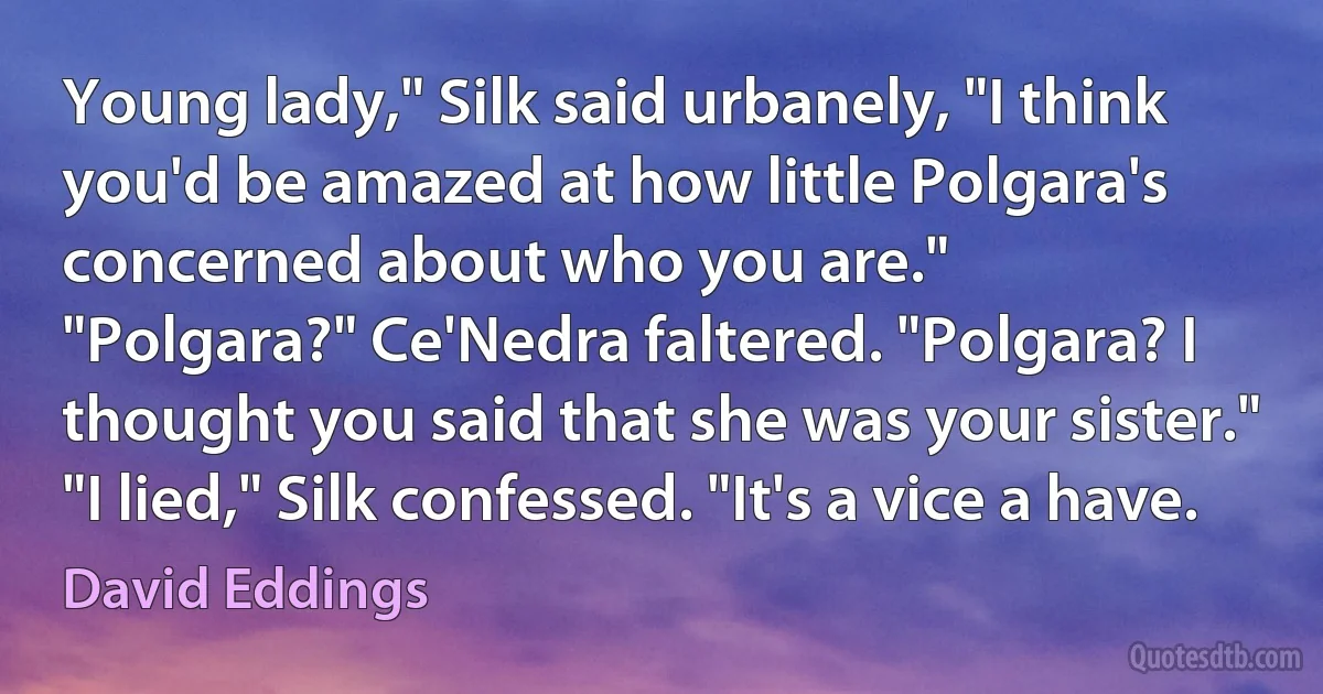 Young lady," Silk said urbanely, "I think you'd be amazed at how little Polgara's concerned about who you are."
"Polgara?" Ce'Nedra faltered. "Polgara? I thought you said that she was your sister."
"I lied," Silk confessed. "It's a vice a have. (David Eddings)