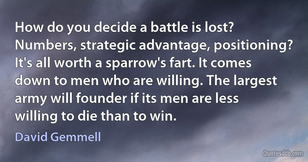 How do you decide a battle is lost? Numbers, strategic advantage, positioning? It's all worth a sparrow's fart. It comes down to men who are willing. The largest army will founder if its men are less willing to die than to win. (David Gemmell)