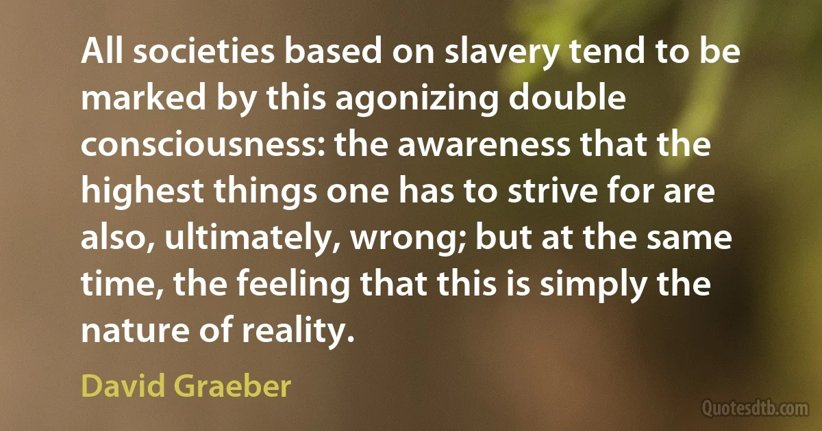 All societies based on slavery tend to be marked by this agonizing double consciousness: the awareness that the highest things one has to strive for are also, ultimately, wrong; but at the same time, the feeling that this is simply the nature of reality. (David Graeber)