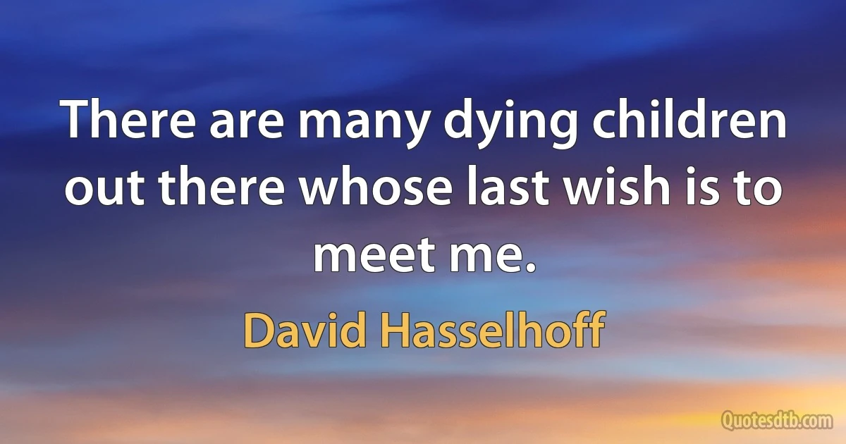 There are many dying children out there whose last wish is to meet me. (David Hasselhoff)