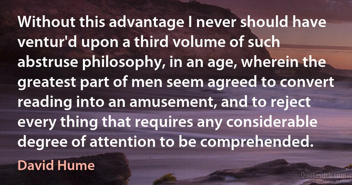 Without this advantage I never should have ventur'd upon a third volume of such abstruse philosophy, in an age, wherein the greatest part of men seem agreed to convert reading into an amusement, and to reject every thing that requires any considerable degree of attention to be comprehended. (David Hume)