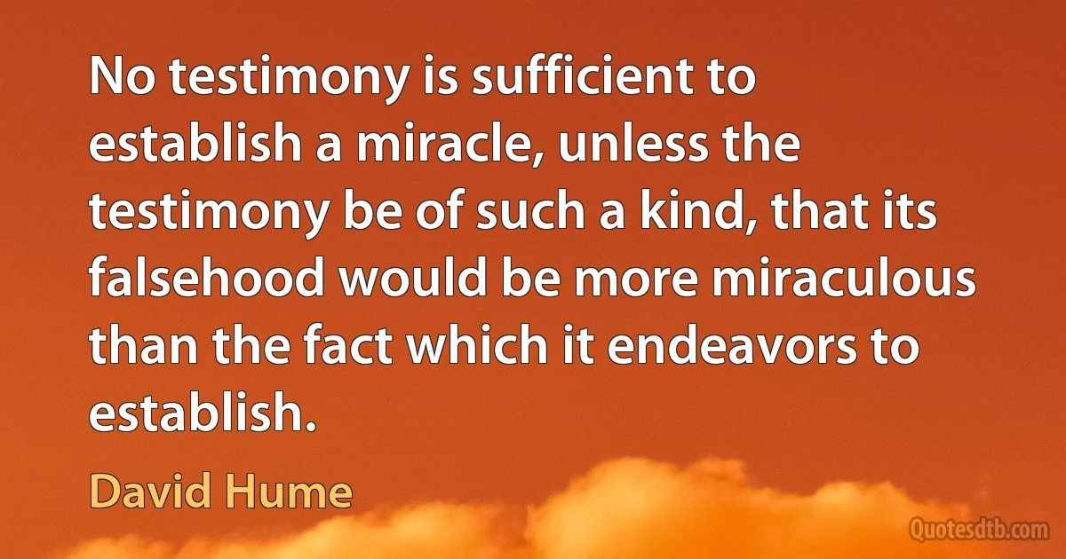 No testimony is sufficient to establish a miracle, unless the testimony be of such a kind, that its falsehood would be more miraculous than the fact which it endeavors to establish. (David Hume)