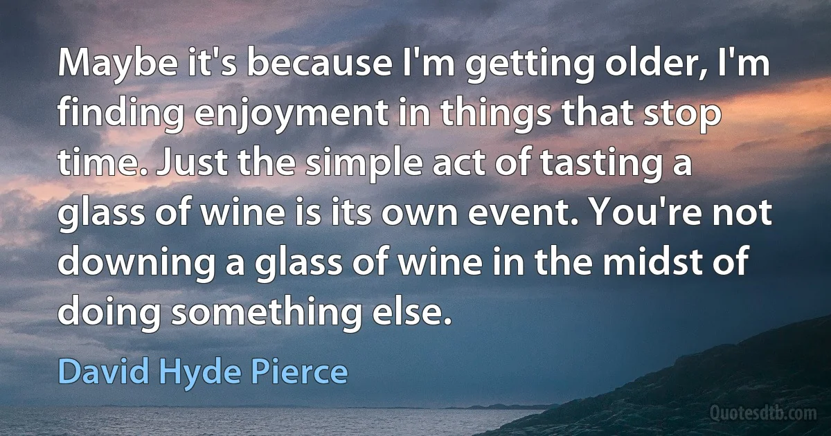 Maybe it's because I'm getting older, I'm finding enjoyment in things that stop time. Just the simple act of tasting a glass of wine is its own event. You're not downing a glass of wine in the midst of doing something else. (David Hyde Pierce)