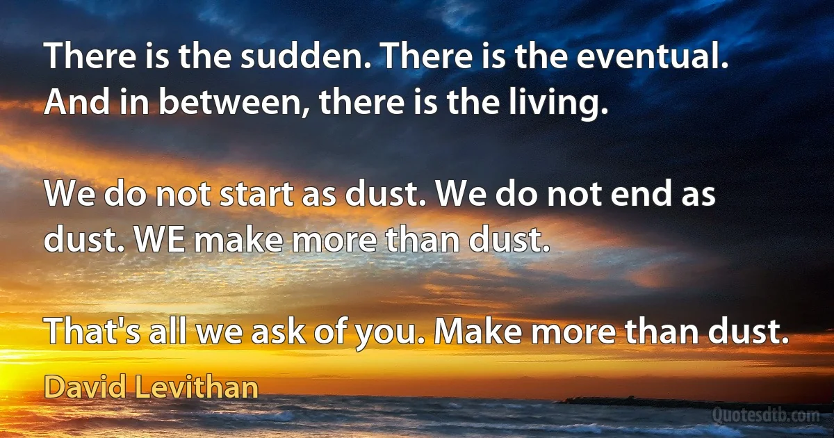 There is the sudden. There is the eventual.
And in between, there is the living.

We do not start as dust. We do not end as dust. WE make more than dust.

That's all we ask of you. Make more than dust. (David Levithan)