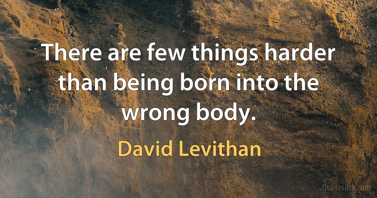 There are few things harder than being born into the wrong body. (David Levithan)