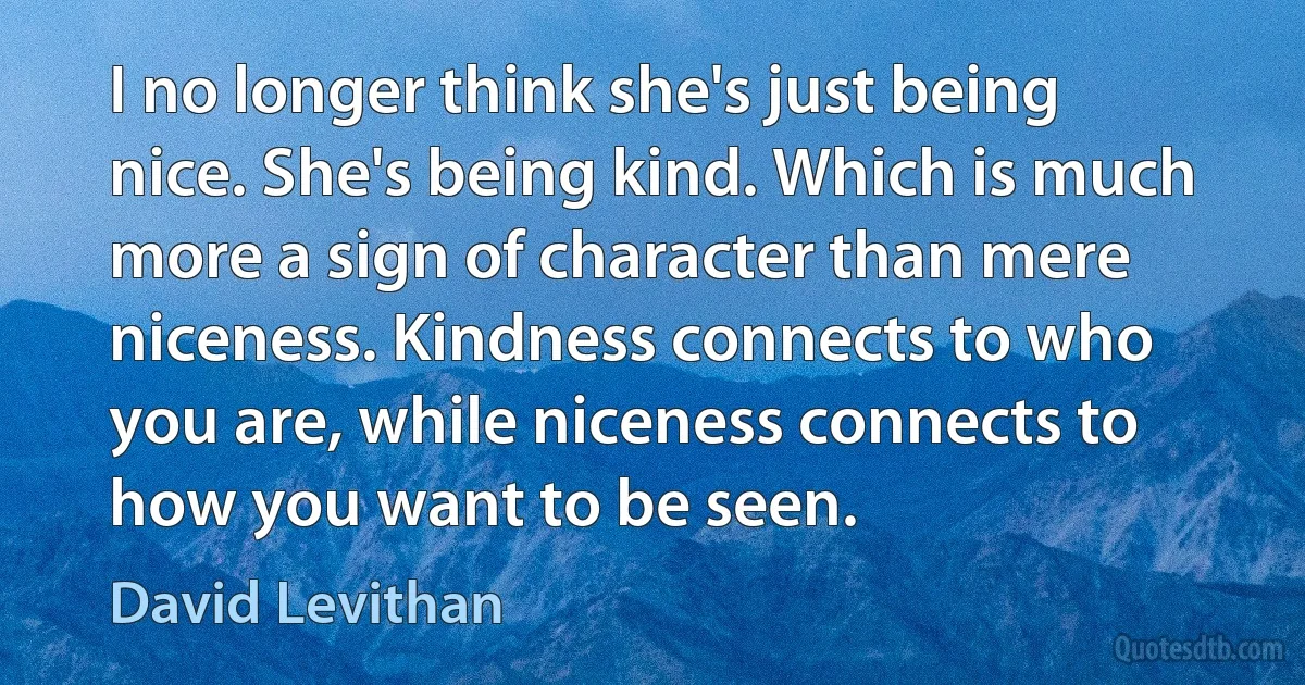 I no longer think she's just being nice. She's being kind. Which is much more a sign of character than mere niceness. Kindness connects to who you are, while niceness connects to how you want to be seen. (David Levithan)