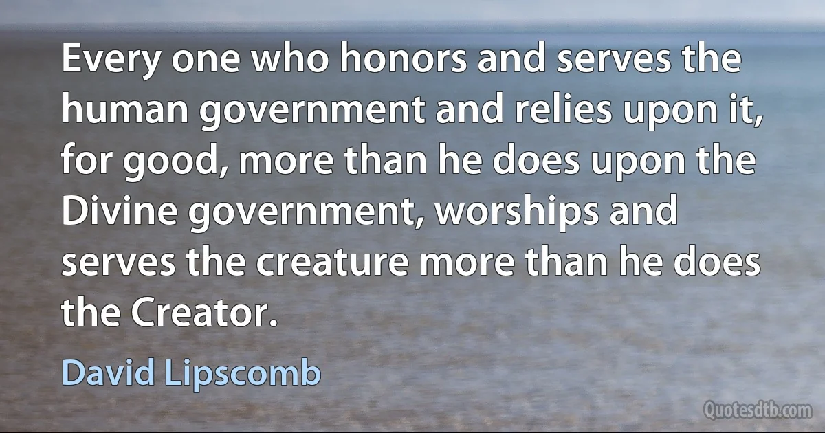 Every one who honors and serves the human government and relies upon it, for good, more than he does upon the Divine government, worships and serves the creature more than he does the Creator. (David Lipscomb)