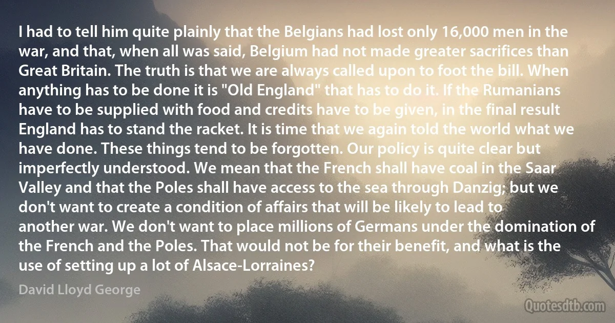 I had to tell him quite plainly that the Belgians had lost only 16,000 men in the war, and that, when all was said, Belgium had not made greater sacrifices than Great Britain. The truth is that we are always called upon to foot the bill. When anything has to be done it is "Old England" that has to do it. If the Rumanians have to be supplied with food and credits have to be given, in the final result England has to stand the racket. It is time that we again told the world what we have done. These things tend to be forgotten. Our policy is quite clear but imperfectly understood. We mean that the French shall have coal in the Saar Valley and that the Poles shall have access to the sea through Danzig; but we don't want to create a condition of affairs that will be likely to lead to another war. We don't want to place millions of Germans under the domination of the French and the Poles. That would not be for their benefit, and what is the use of setting up a lot of Alsace-Lorraines? (David Lloyd George)