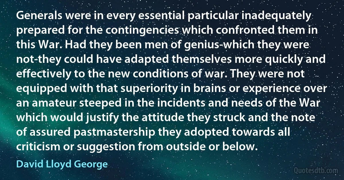 Generals were in every essential particular inadequately prepared for the contingencies which confronted them in this War. Had they been men of genius-which they were not-they could have adapted themselves more quickly and effectively to the new conditions of war. They were not equipped with that superiority in brains or experience over an amateur steeped in the incidents and needs of the War which would justify the attitude they struck and the note of assured pastmastership they adopted towards all criticism or suggestion from outside or below. (David Lloyd George)