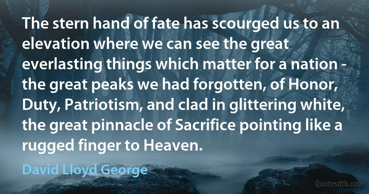 The stern hand of fate has scourged us to an elevation where we can see the great everlasting things which matter for a nation - the great peaks we had forgotten, of Honor, Duty, Patriotism, and clad in glittering white, the great pinnacle of Sacrifice pointing like a rugged finger to Heaven. (David Lloyd George)