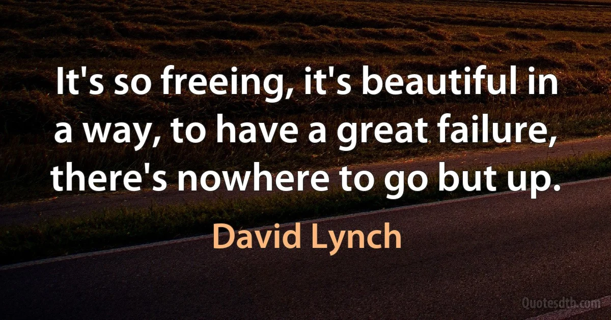 It's so freeing, it's beautiful in a way, to have a great failure, there's nowhere to go but up. (David Lynch)