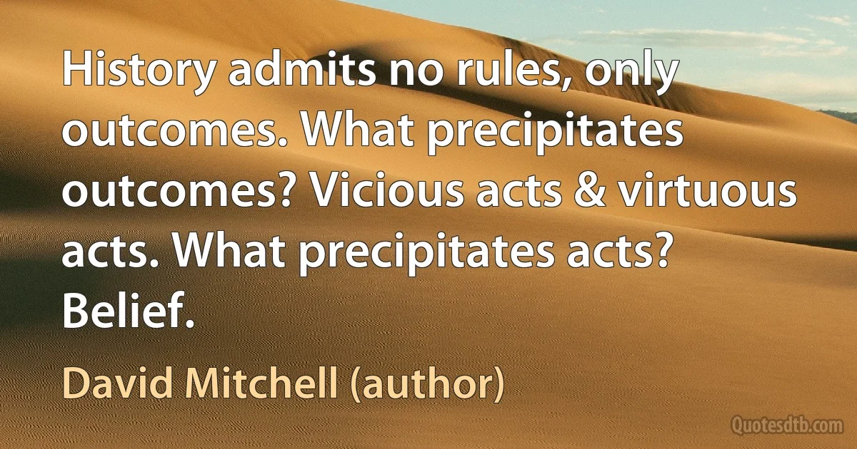 History admits no rules, only outcomes. What precipitates outcomes? Vicious acts & virtuous acts. What precipitates acts? Belief. (David Mitchell (author))