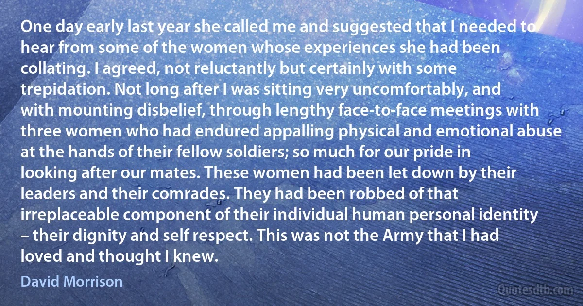 One day early last year she called me and suggested that I needed to hear from some of the women whose experiences she had been collating. I agreed, not reluctantly but certainly with some trepidation. Not long after I was sitting very uncomfortably, and with mounting disbelief, through lengthy face-to-face meetings with three women who had endured appalling physical and emotional abuse at the hands of their fellow soldiers; so much for our pride in looking after our mates. These women had been let down by their leaders and their comrades. They had been robbed of that irreplaceable component of their individual human personal identity – their dignity and self respect. This was not the Army that I had loved and thought I knew. (David Morrison)