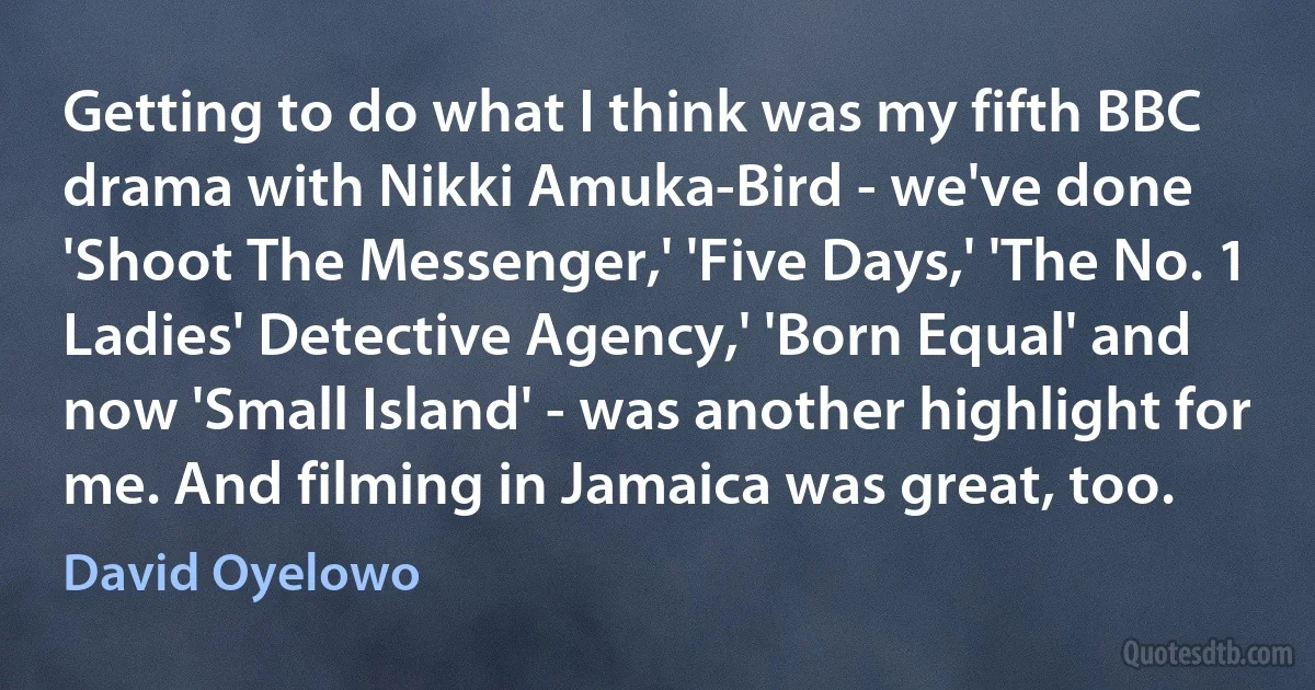 Getting to do what I think was my fifth BBC drama with Nikki Amuka-Bird - we've done 'Shoot The Messenger,' 'Five Days,' 'The No. 1 Ladies' Detective Agency,' 'Born Equal' and now 'Small Island' - was another highlight for me. And filming in Jamaica was great, too. (David Oyelowo)