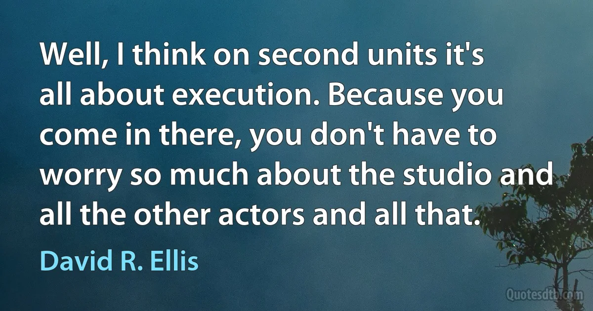 Well, I think on second units it's all about execution. Because you come in there, you don't have to worry so much about the studio and all the other actors and all that. (David R. Ellis)