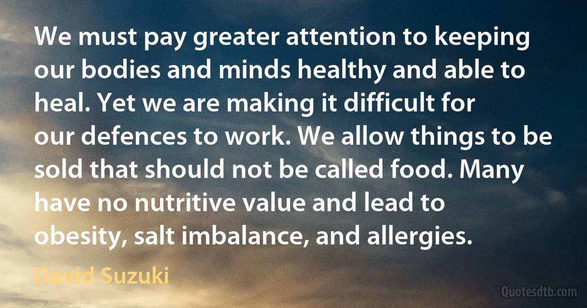 We must pay greater attention to keeping our bodies and minds healthy and able to heal. Yet we are making it difficult for our defences to work. We allow things to be sold that should not be called food. Many have no nutritive value and lead to obesity, salt imbalance, and allergies. (David Suzuki)