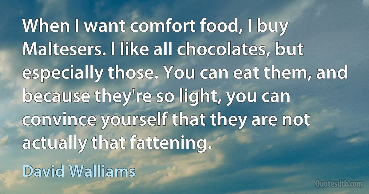 When I want comfort food, I buy Maltesers. I like all chocolates, but especially those. You can eat them, and because they're so light, you can convince yourself that they are not actually that fattening. (David Walliams)