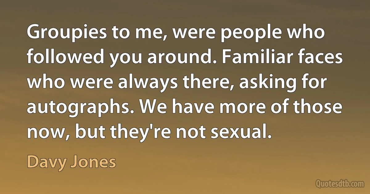 Groupies to me, were people who followed you around. Familiar faces who were always there, asking for autographs. We have more of those now, but they're not sexual. (Davy Jones)