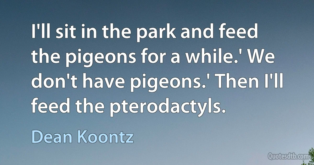 I'll sit in the park and feed the pigeons for a while.' We don't have pigeons.' Then I'll feed the pterodactyls. (Dean Koontz)