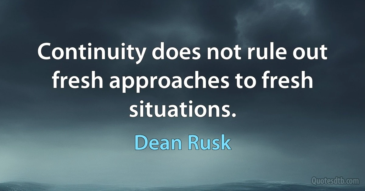 Continuity does not rule out fresh approaches to fresh situations. (Dean Rusk)