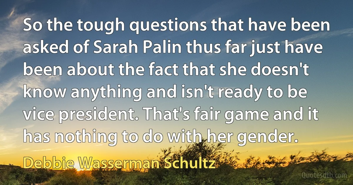 So the tough questions that have been asked of Sarah Palin thus far just have been about the fact that she doesn't know anything and isn't ready to be vice president. That's fair game and it has nothing to do with her gender. (Debbie Wasserman Schultz)