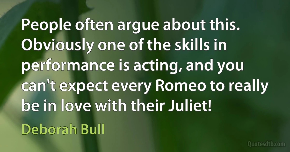 People often argue about this. Obviously one of the skills in performance is acting, and you can't expect every Romeo to really be in love with their Juliet! (Deborah Bull)