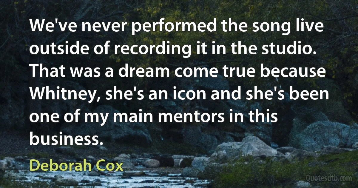 We've never performed the song live outside of recording it in the studio. That was a dream come true because Whitney, she's an icon and she's been one of my main mentors in this business. (Deborah Cox)