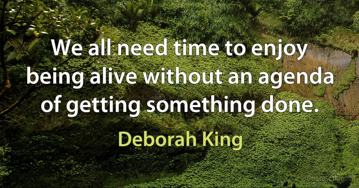 We all need time to enjoy being alive without an agenda of getting something done. (Deborah King)