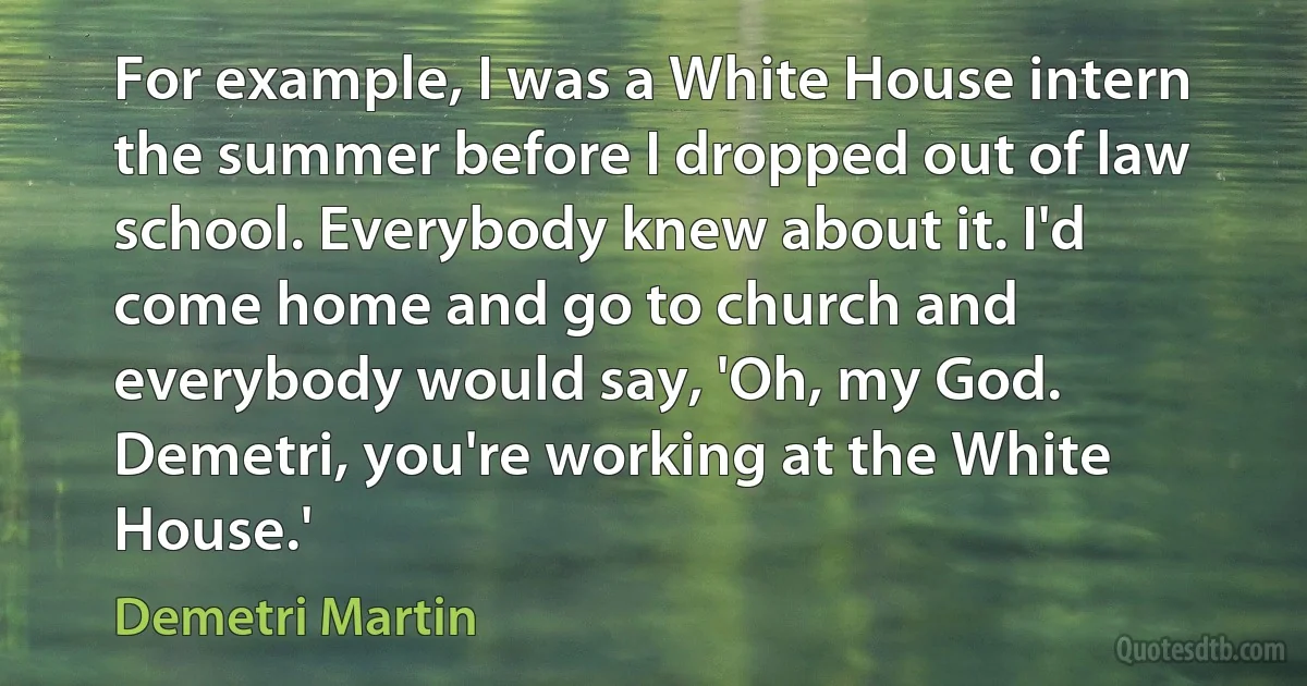 For example, I was a White House intern the summer before I dropped out of law school. Everybody knew about it. I'd come home and go to church and everybody would say, 'Oh, my God. Demetri, you're working at the White House.' (Demetri Martin)