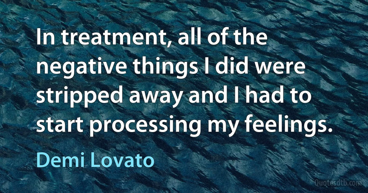 In treatment, all of the negative things I did were stripped away and I had to start processing my feelings. (Demi Lovato)