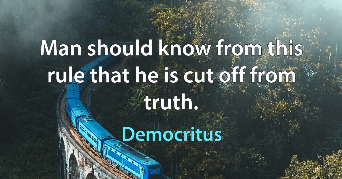 Man should know from this rule that he is cut off from truth. (Democritus)