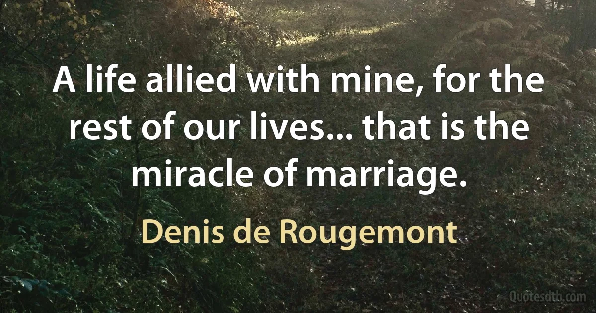 A life allied with mine, for the rest of our lives... that is the miracle of marriage. (Denis de Rougemont)