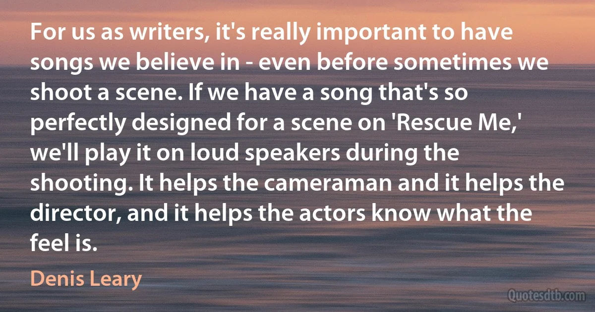 For us as writers, it's really important to have songs we believe in - even before sometimes we shoot a scene. If we have a song that's so perfectly designed for a scene on 'Rescue Me,' we'll play it on loud speakers during the shooting. It helps the cameraman and it helps the director, and it helps the actors know what the feel is. (Denis Leary)