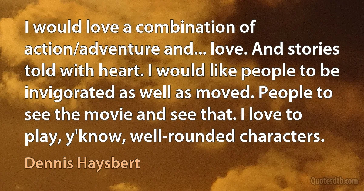 I would love a combination of action/adventure and... love. And stories told with heart. I would like people to be invigorated as well as moved. People to see the movie and see that. I love to play, y'know, well-rounded characters. (Dennis Haysbert)