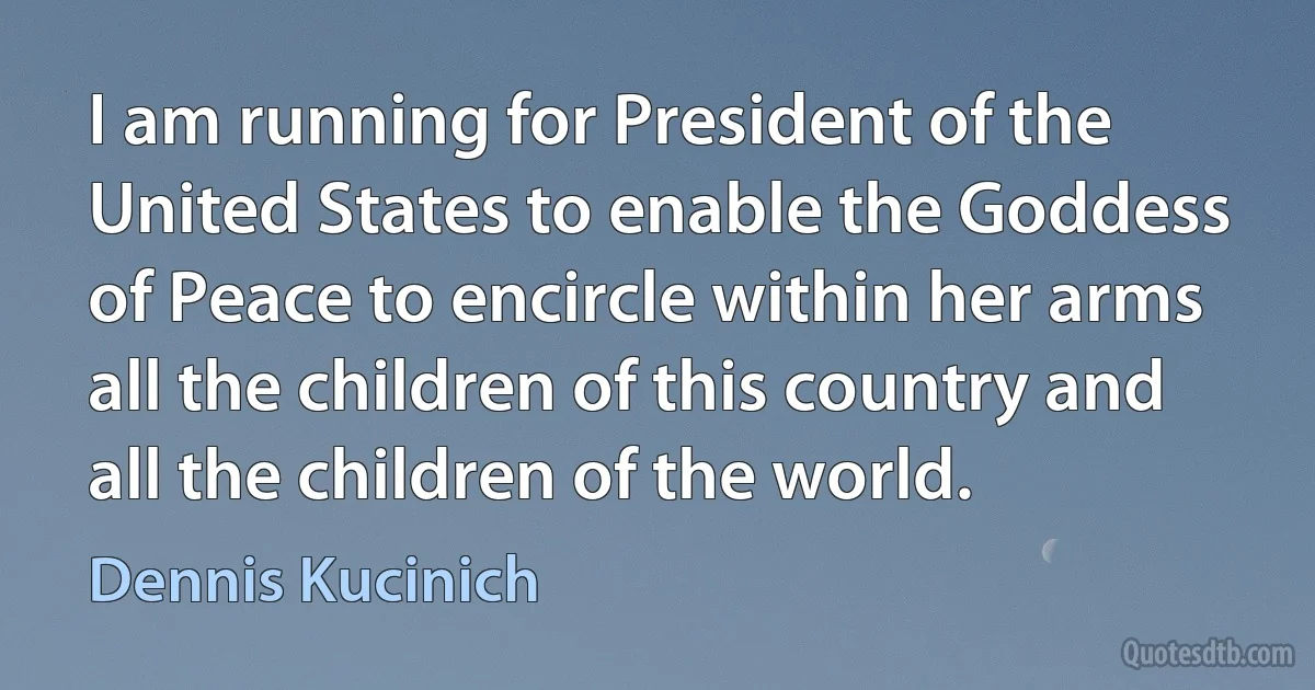 I am running for President of the United States to enable the Goddess of Peace to encircle within her arms all the children of this country and all the children of the world. (Dennis Kucinich)