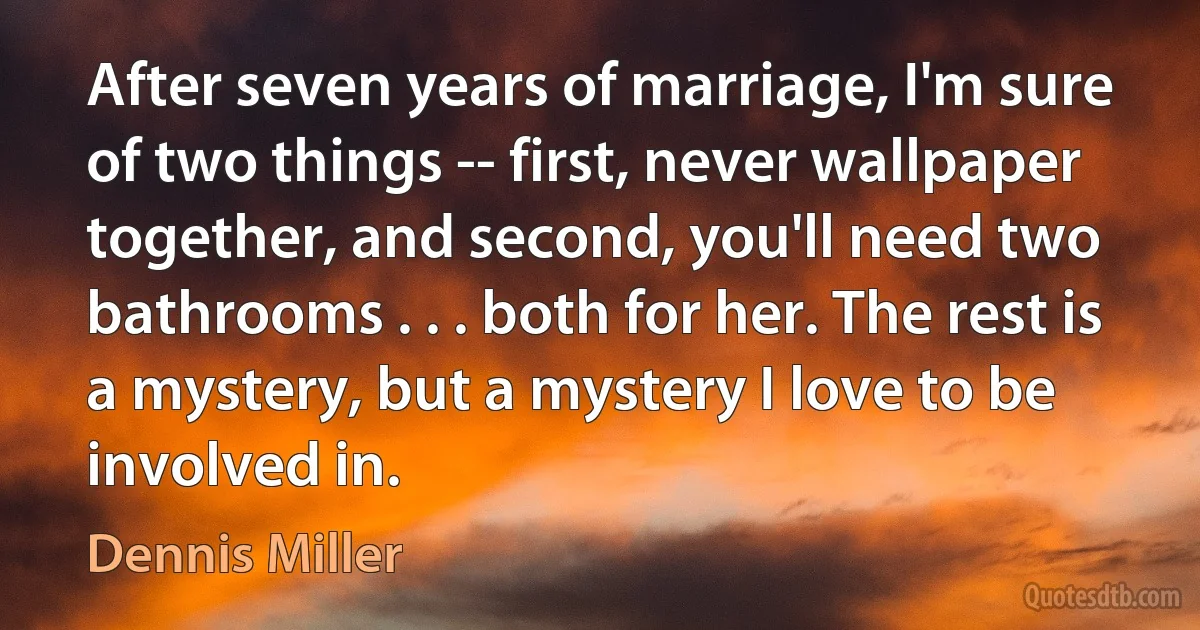 After seven years of marriage, I'm sure of two things -- first, never wallpaper together, and second, you'll need two bathrooms . . . both for her. The rest is a mystery, but a mystery I love to be involved in. (Dennis Miller)