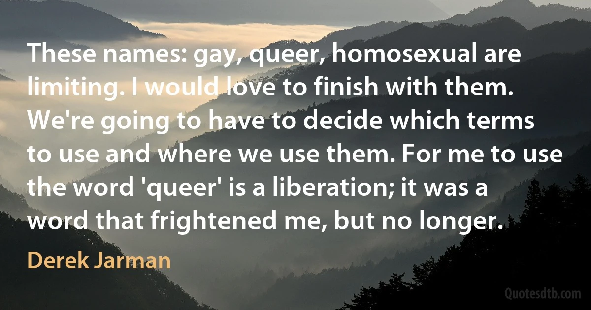 These names: gay, queer, homosexual are limiting. I would love to finish with them. We're going to have to decide which terms to use and where we use them. For me to use the word 'queer' is a liberation; it was a word that frightened me, but no longer. (Derek Jarman)