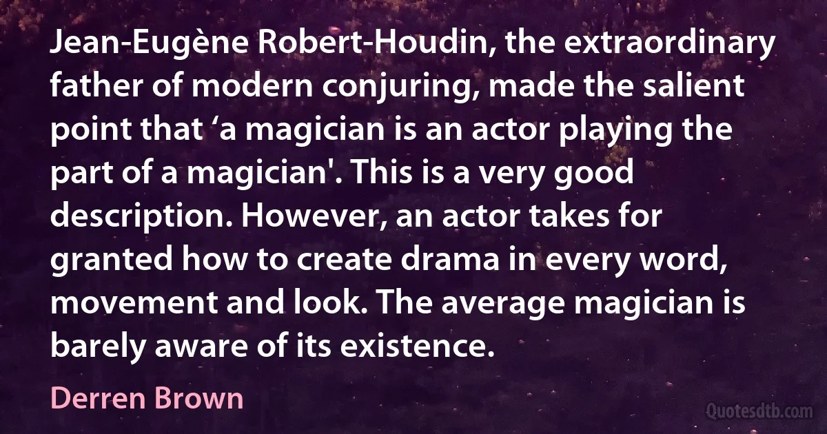 Jean-Eugène Robert-Houdin, the extraordinary father of modern conjuring, made the salient point that ‘a magician is an actor playing the part of a magician'. This is a very good description. However, an actor takes for granted how to create drama in every word, movement and look. The average magician is barely aware of its existence. (Derren Brown)