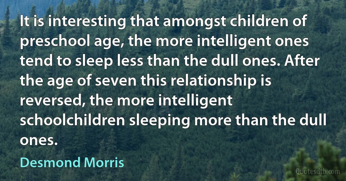 It is interesting that amongst children of preschool age, the more intelligent ones tend to sleep less than the dull ones. After the age of seven this relationship is reversed, the more intelligent schoolchildren sleeping more than the dull ones. (Desmond Morris)