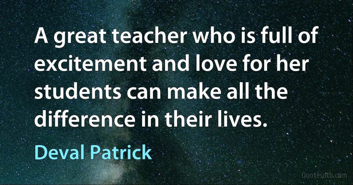 A great teacher who is full of excitement and love for her students can make all the difference in their lives. (Deval Patrick)