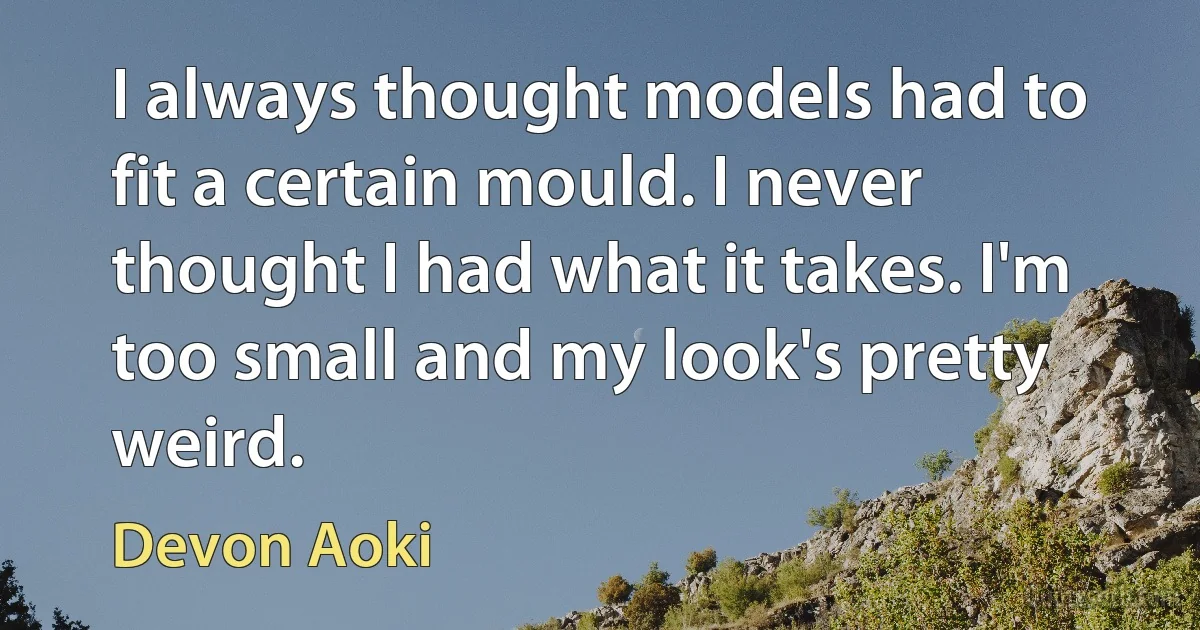 I always thought models had to fit a certain mould. I never thought I had what it takes. I'm too small and my look's pretty weird. (Devon Aoki)