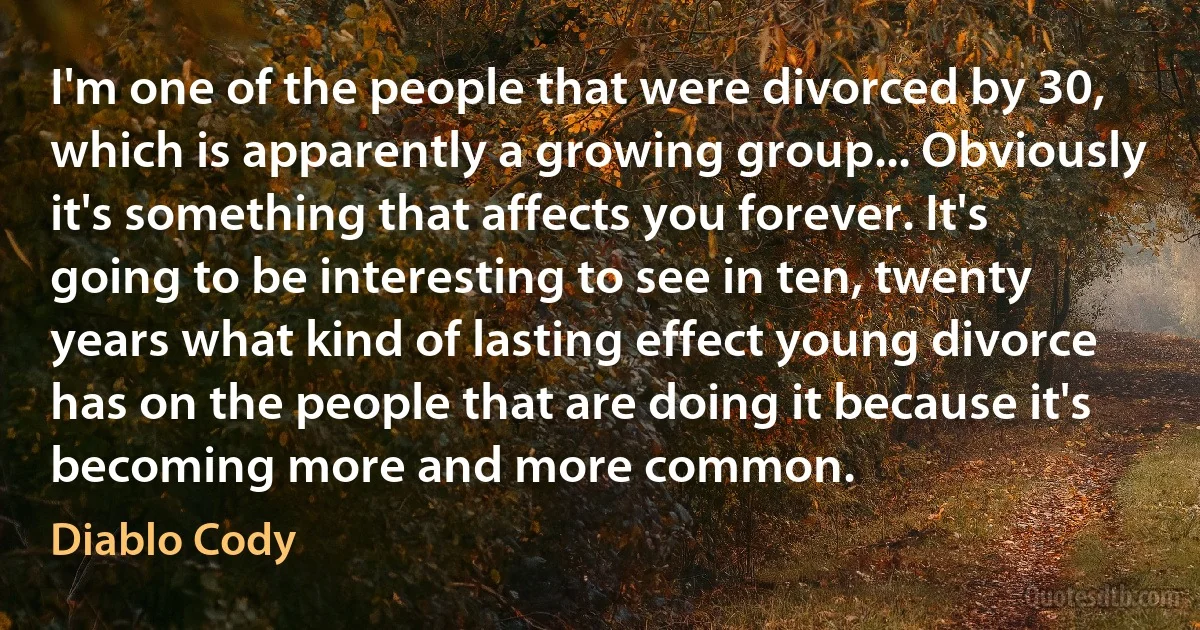 I'm one of the people that were divorced by 30, which is apparently a growing group... Obviously it's something that affects you forever. It's going to be interesting to see in ten, twenty years what kind of lasting effect young divorce has on the people that are doing it because it's becoming more and more common. (Diablo Cody)