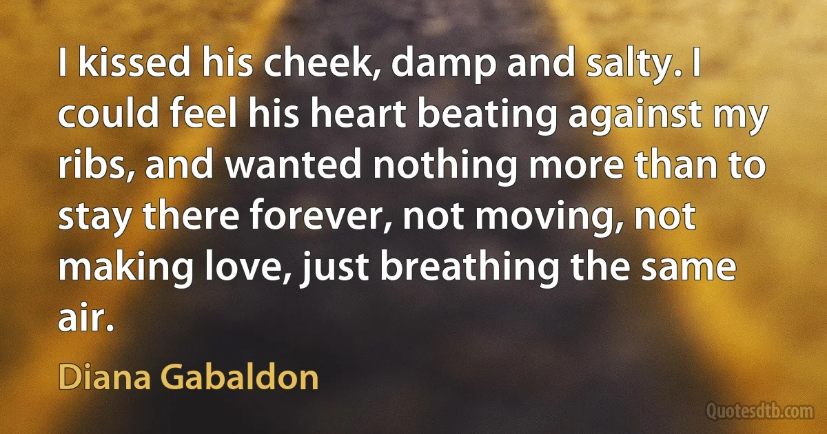 I kissed his cheek, damp and salty. I could feel his heart beating against my ribs, and wanted nothing more than to stay there forever, not moving, not making love, just breathing the same air. (Diana Gabaldon)