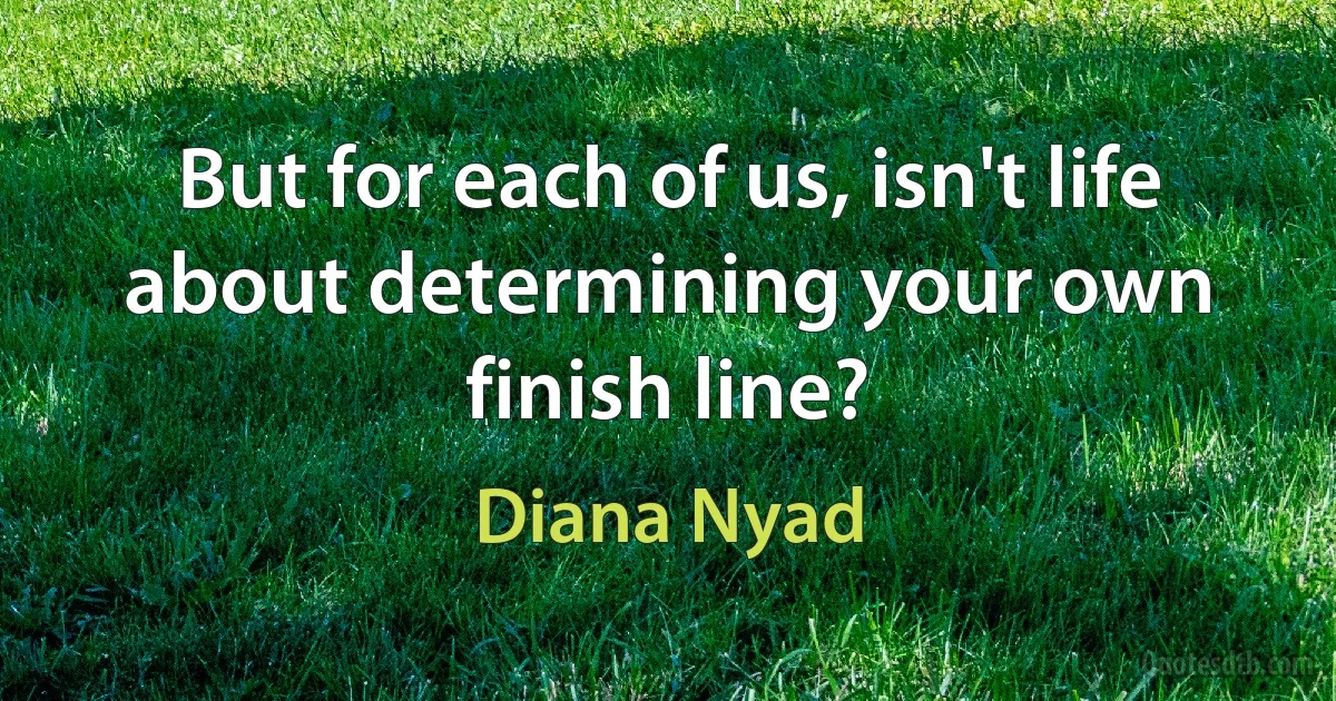 But for each of us, isn't life about determining your own finish line? (Diana Nyad)